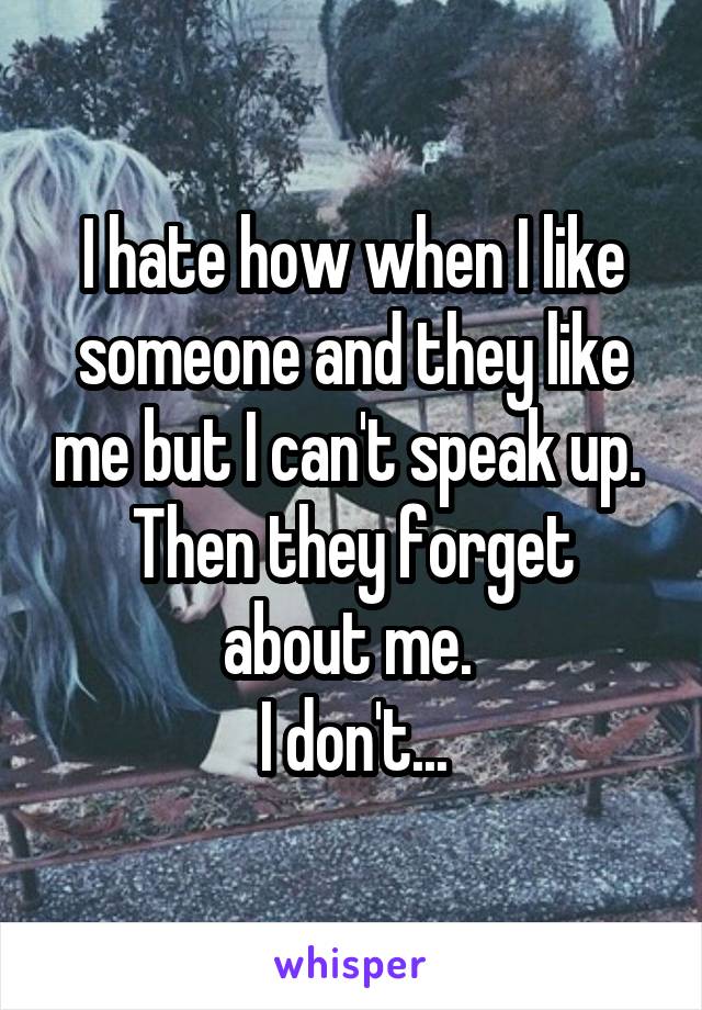 I hate how when I like someone and they like me but I can't speak up. 
Then they forget about me. 
I don't...