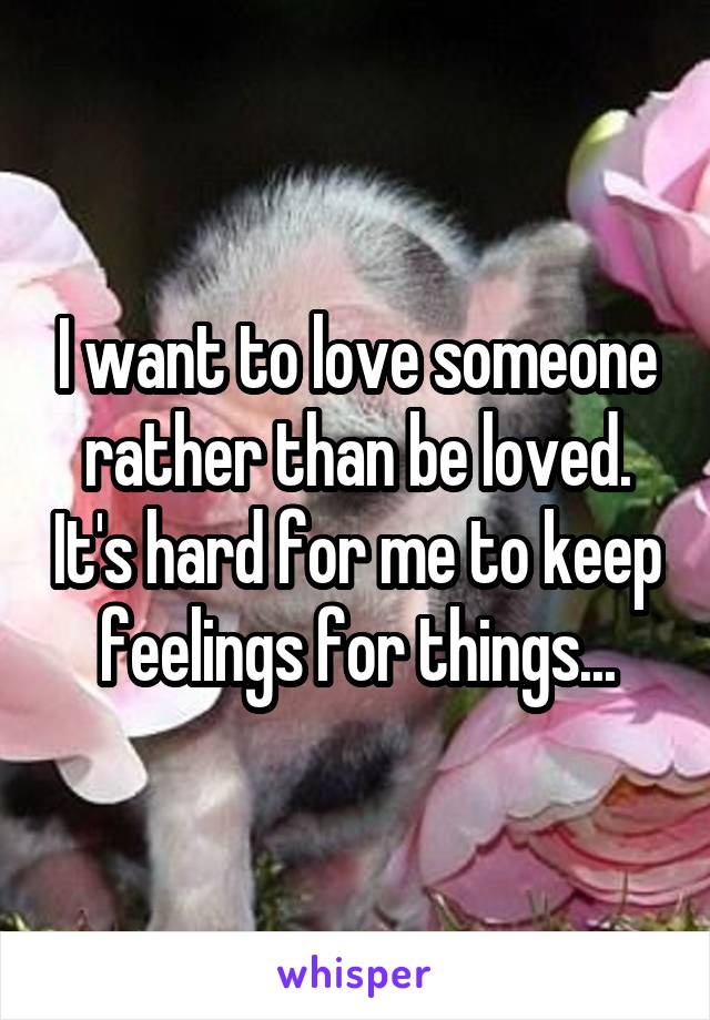 I want to love someone rather than be loved. It's hard for me to keep feelings for things...