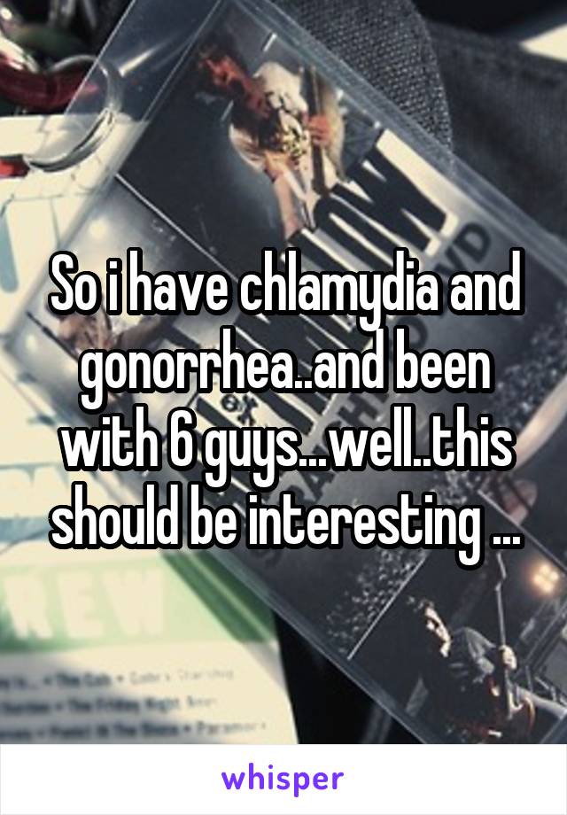 So i have chlamydia and gonorrhea..and been with 6 guys...well..this should be interesting ...