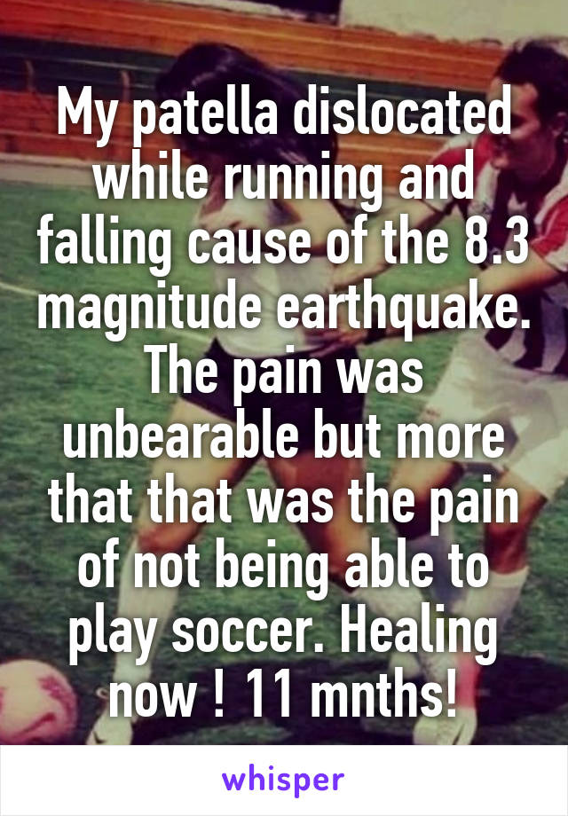 My patella dislocated while running and falling cause of the 8.3 magnitude earthquake. The pain was unbearable but more that that was the pain of not being able to play soccer. Healing now ! 11 mnths!