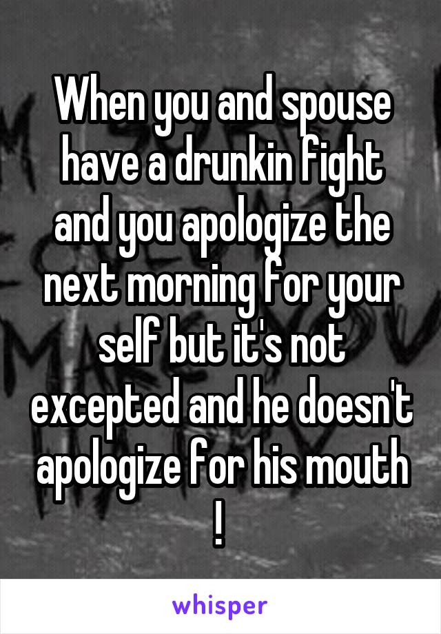 When you and spouse have a drunkin fight and you apologize the next morning for your self but it's not excepted and he doesn't apologize for his mouth ! 