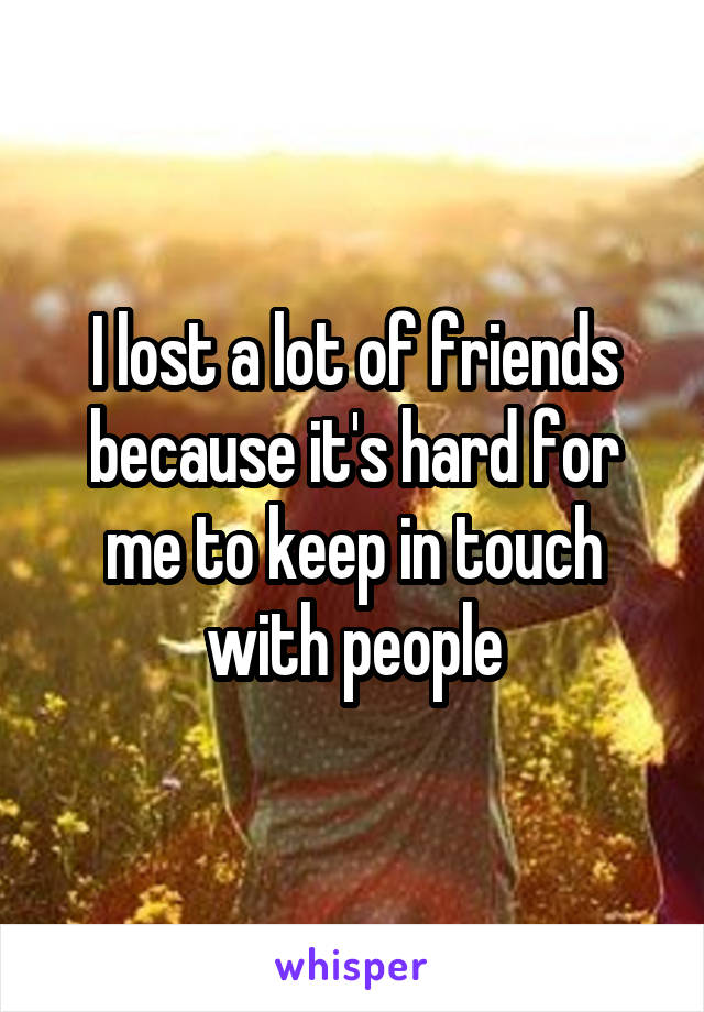 I lost a lot of friends because it's hard for me to keep in touch with people