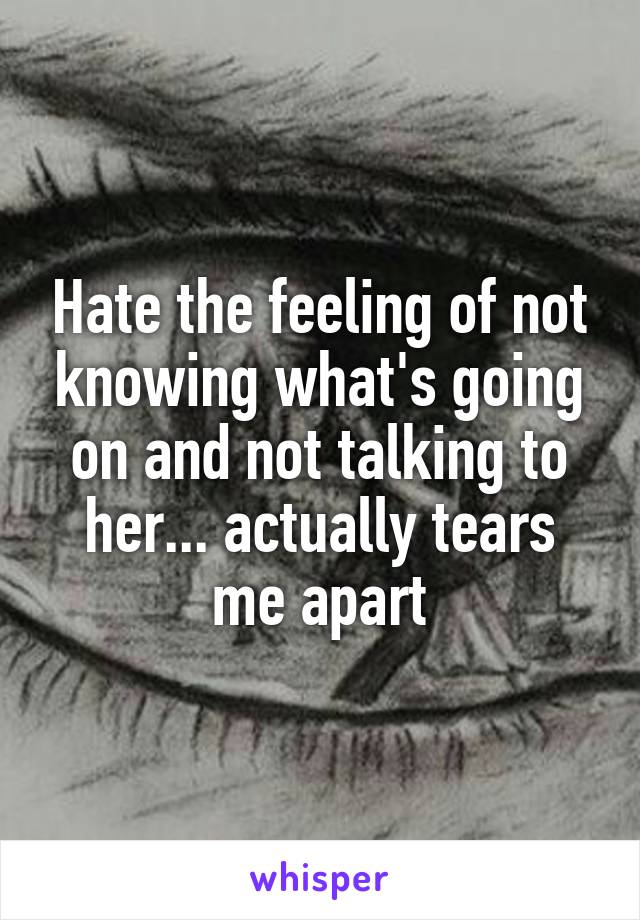 Hate the feeling of not knowing what's going on and not talking to her... actually tears me apart