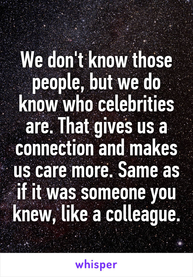 We don't know those people, but we do know who celebrities are. That gives us a connection and makes us care more. Same as if it was someone you knew, like a colleague.