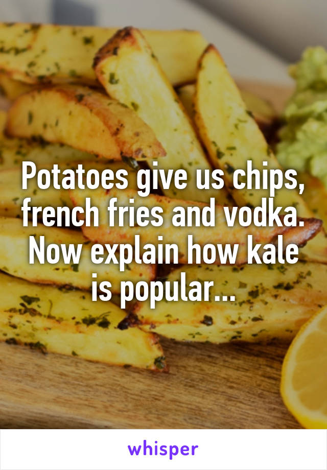 Potatoes give us chips, french fries and vodka. Now explain how kale is popular...