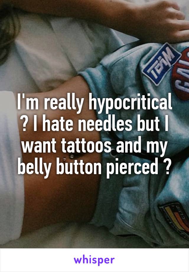 I'm really hypocritical 😂 I hate needles but I want tattoos and my belly button pierced 😂