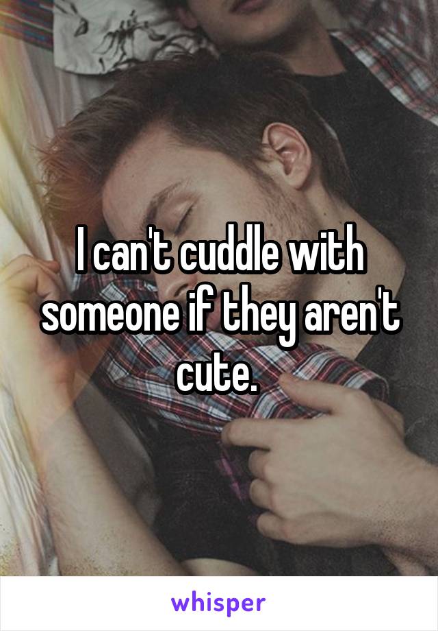 I can't cuddle with someone if they aren't cute. 