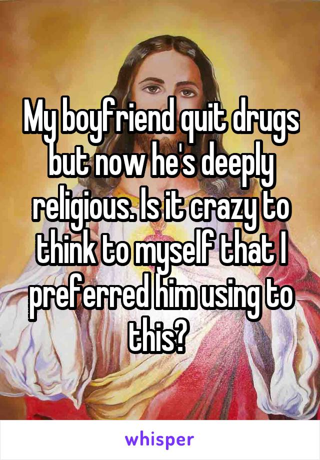 My boyfriend quit drugs but now he's deeply religious. Is it crazy to think to myself that I preferred him using to this? 