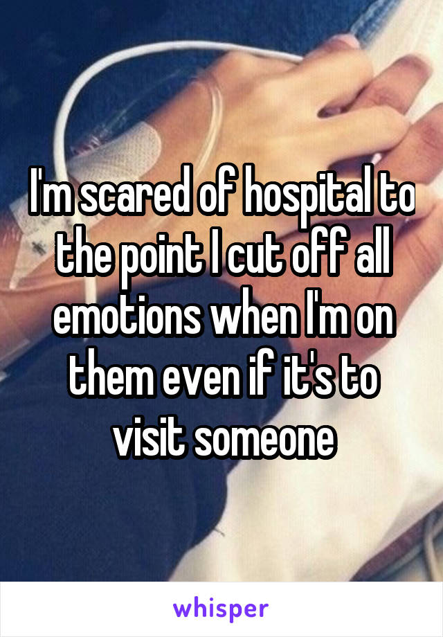 I'm scared of hospital to the point I cut off all emotions when I'm on them even if it's to visit someone