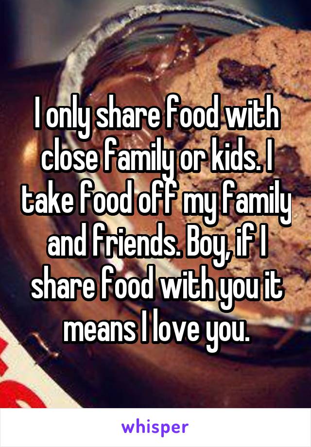 I only share food with close family or kids. I take food off my family and friends. Boy, if I share food with you it means I love you.