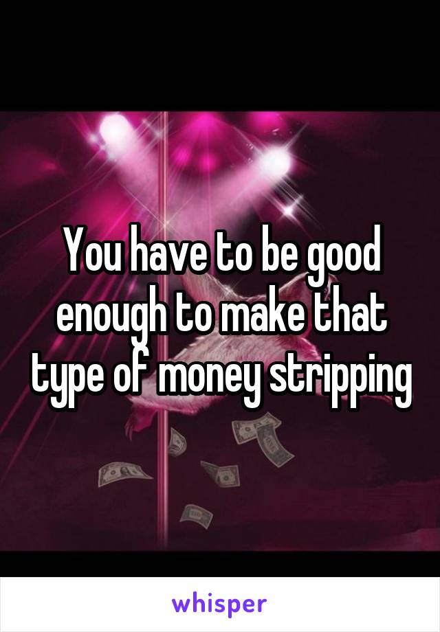 You have to be good enough to make that type of money stripping