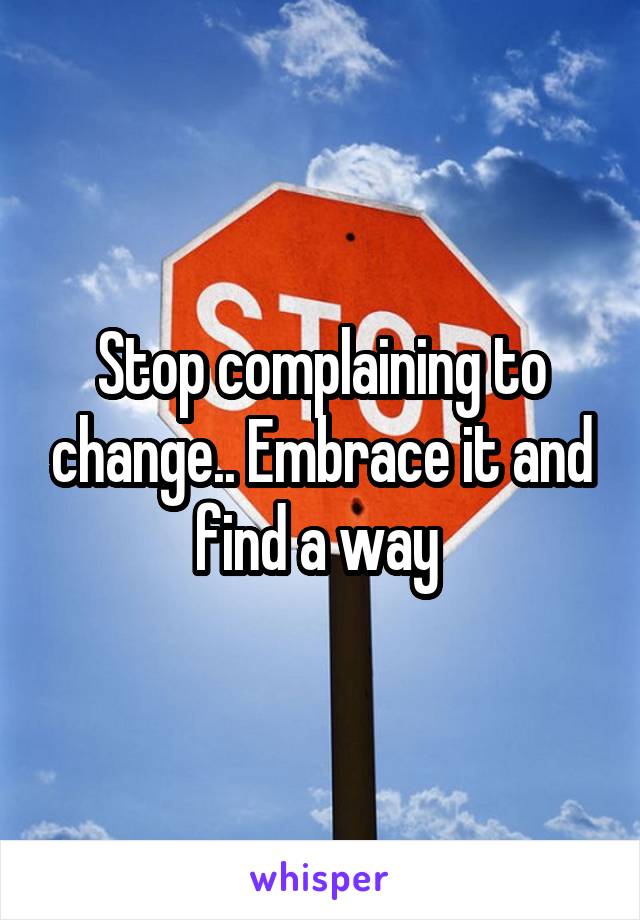 Stop complaining to change.. Embrace it and find a way 