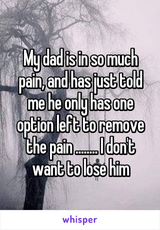 My dad is in so much pain, and has just told me he only has one option left to remove the pain ........ I don't want to lose him