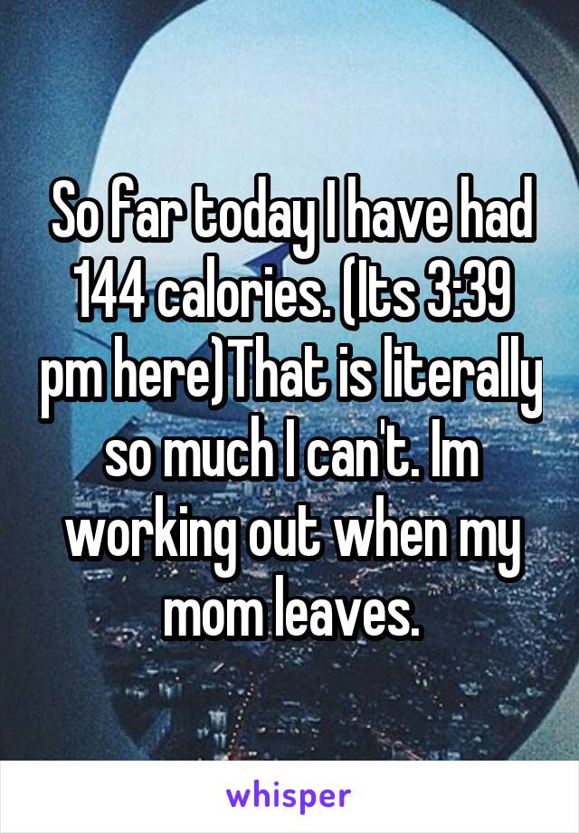 So far today I have had 144 calories. (Its 3:39 pm here)That is literally so much I can't. Im working out when my mom leaves.