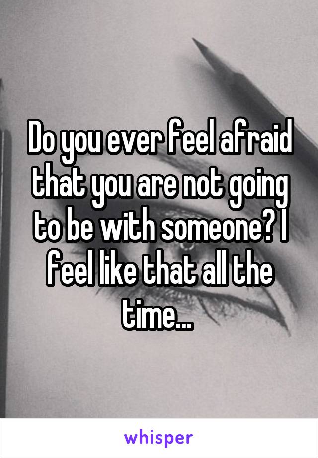 Do you ever feel afraid that you are not going to be with someone? I feel like that all the time... 