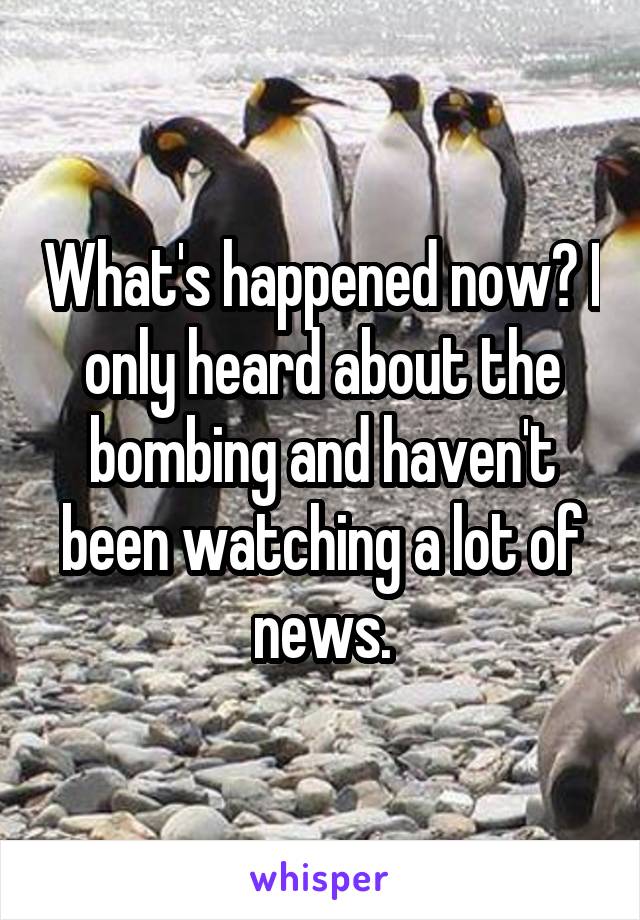 What's happened now? I only heard about the bombing and haven't been watching a lot of news.