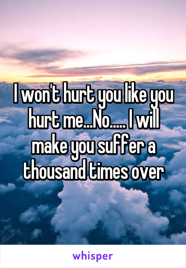 I won't hurt you like you hurt me...No..... I will make you suffer a thousand times over