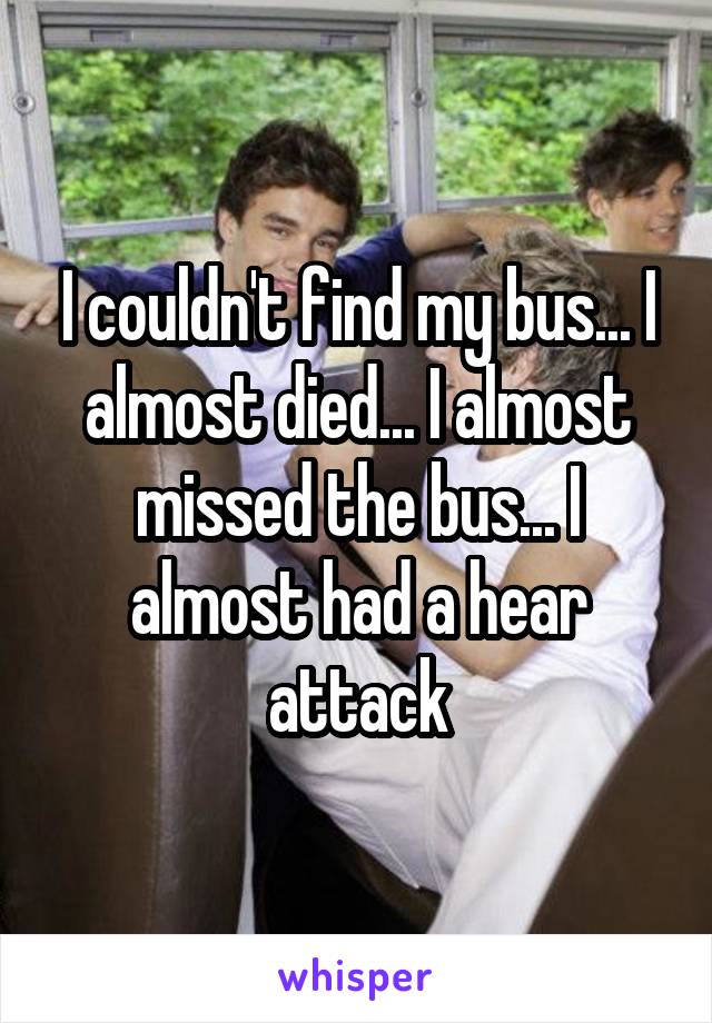 I couldn't find my bus... I almost died... I almost missed the bus... I almost had a hear attack