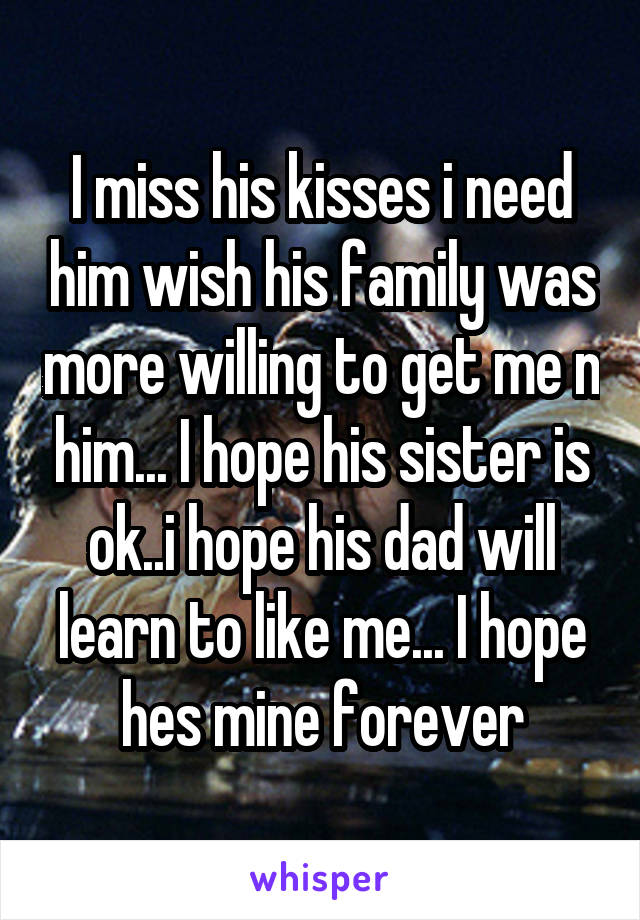 I miss his kisses i need him wish his family was more willing to get me n him... I hope his sister is ok..i hope his dad will learn to like me... I hope hes mine forever