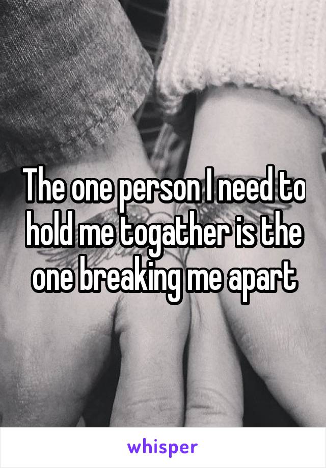 The one person I need to hold me togather is the one breaking me apart