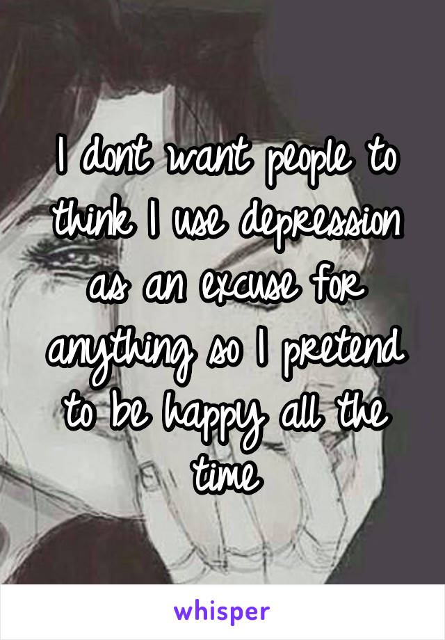 I dont want people to think I use depression as an excuse for anything so I pretend to be happy all the time