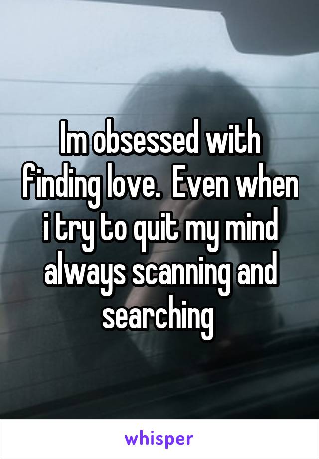 Im obsessed with finding love.  Even when i try to quit my mind always scanning and searching 