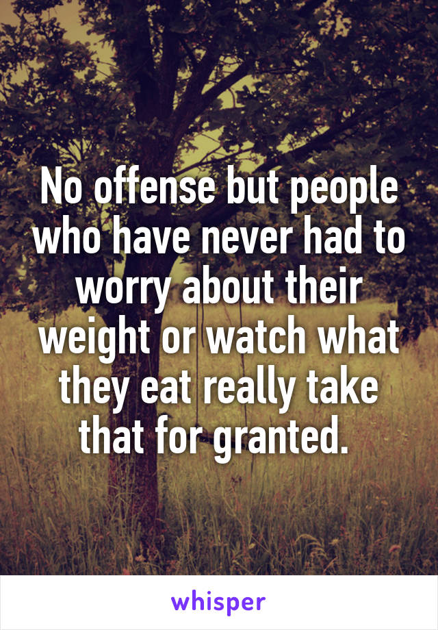 No offense but people who have never had to worry about their weight or watch what they eat really take that for granted. 