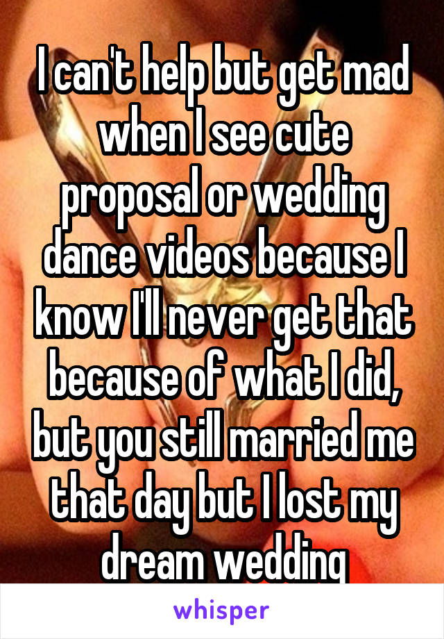 I can't help but get mad when I see cute proposal or wedding dance videos because I know I'll never get that because of what I did, but you still married me that day but I lost my dream wedding