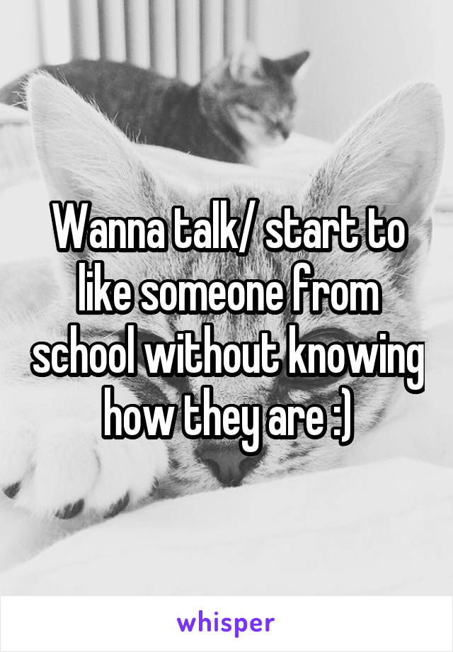 Wanna talk/ start to like someone from school without knowing how they are :)