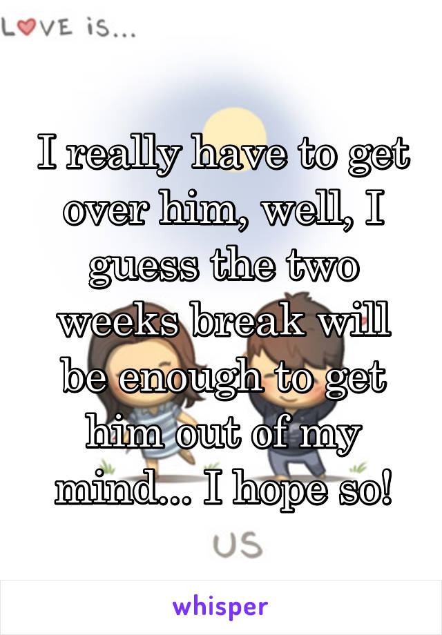 I really have to get over him, well, I guess the two weeks break will be enough to get him out of my mind... I hope so!