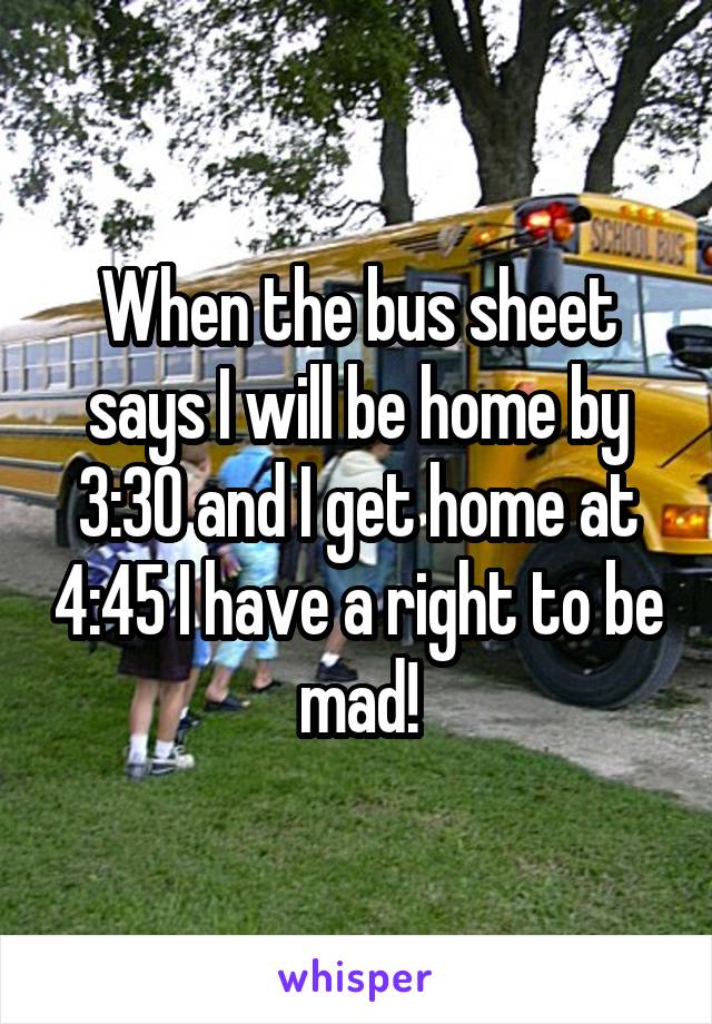 When the bus sheet says I will be home by 3:30 and I get home at 4:45 I have a right to be mad!