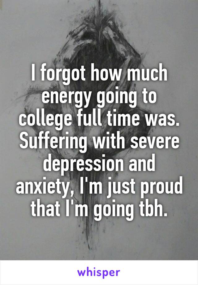 I forgot how much energy going to college full time was. Suffering with severe depression and anxiety, I'm just proud that I'm going tbh.