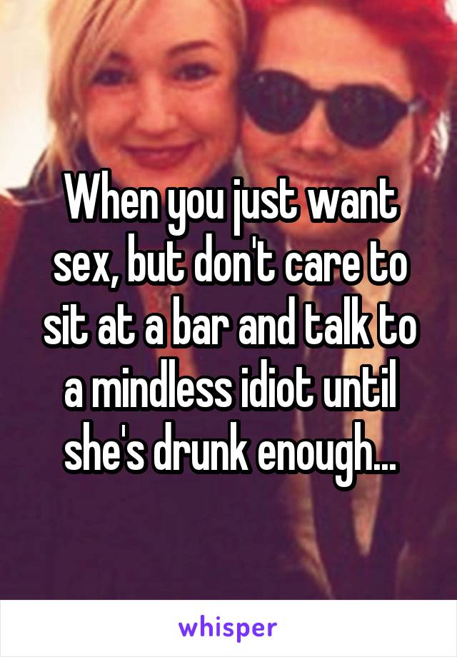 When you just want sex, but don't care to sit at a bar and talk to a mindless idiot until she's drunk enough...