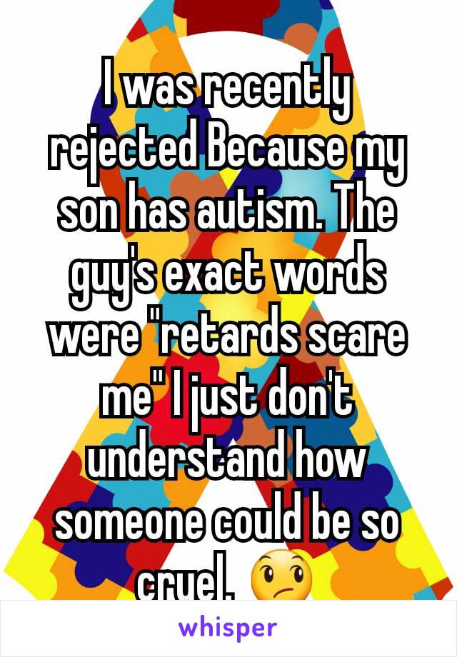 I was recently rejected Because my son has autism. The guy's exact words were "retards scare me" I just don't understand how someone could be so cruel. 😞