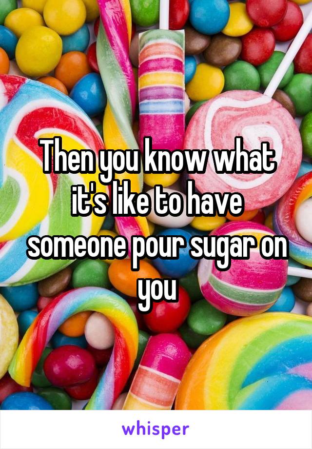 Then you know what it's like to have someone pour sugar on you