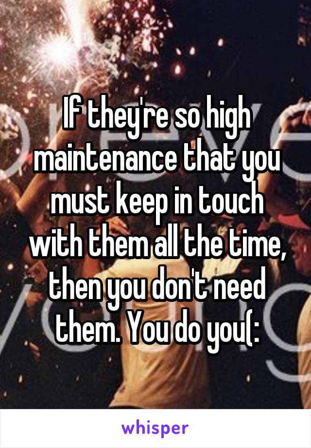 If they're so high maintenance that you must keep in touch with them all the time, then you don't need them. You do you(: