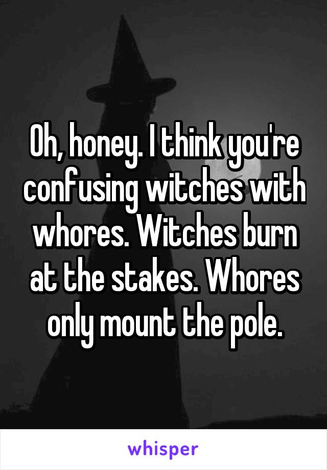 Oh, honey. I think you're confusing witches with whores. Witches burn at the stakes. Whores only mount the pole.