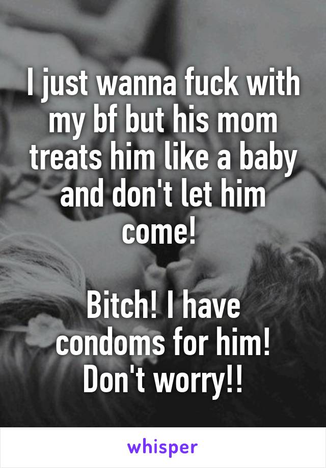 I just wanna fuck with my bf but his mom treats him like a baby and don't let him come! 

Bitch! I have condoms for him! Don't worry!!