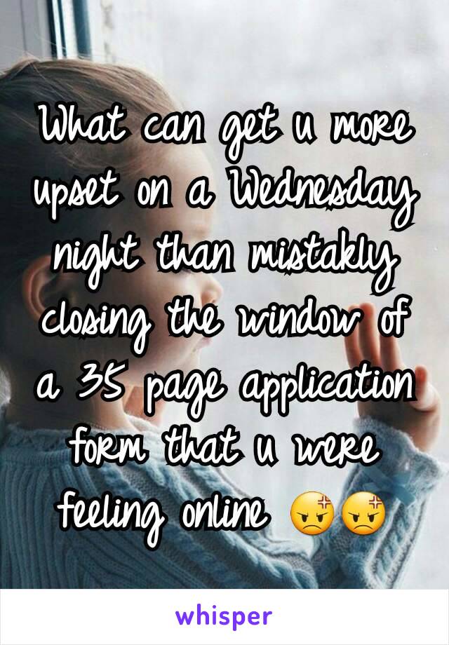 What can get u more upset on a Wednesday night than mistakly closing the window of a 35 page application form that u were feeling online 😡😡