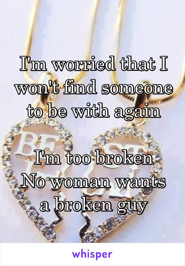 I'm worried that I won't find someone to be with again

I'm too broken
No woman wants a broken guy