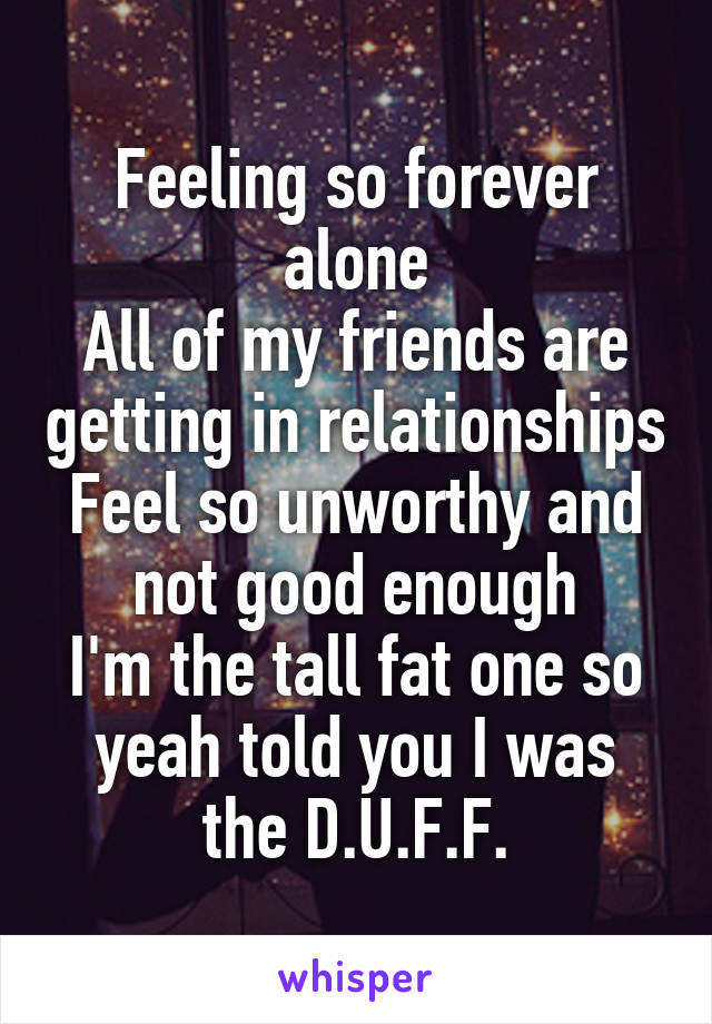 Feeling so forever alone
All of my friends are getting in relationships
Feel so unworthy and not good enough
I'm the tall fat one so yeah told you I was the D.U.F.F.