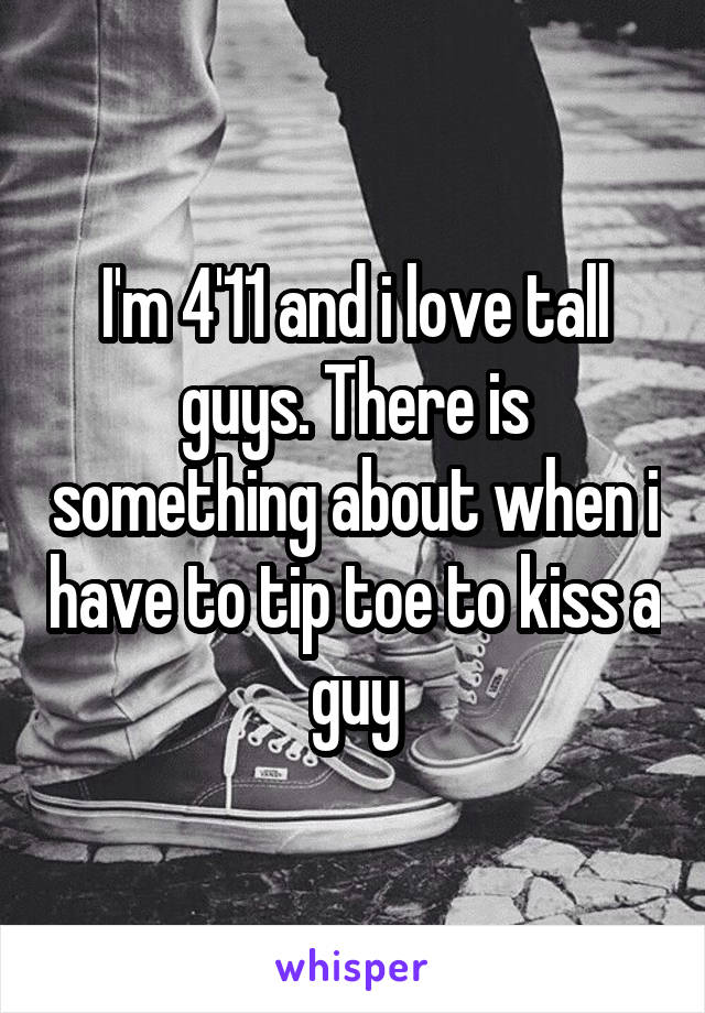 I'm 4'11 and i love tall guys. There is something about when i have to tip toe to kiss a guy