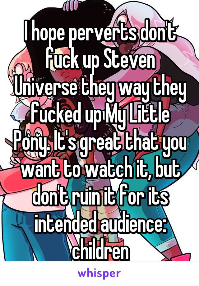 I hope perverts don't fuck up Steven Universe they way they fucked up My Little Pony. It's great that you want to watch it, but don't ruin it for its intended audience: children