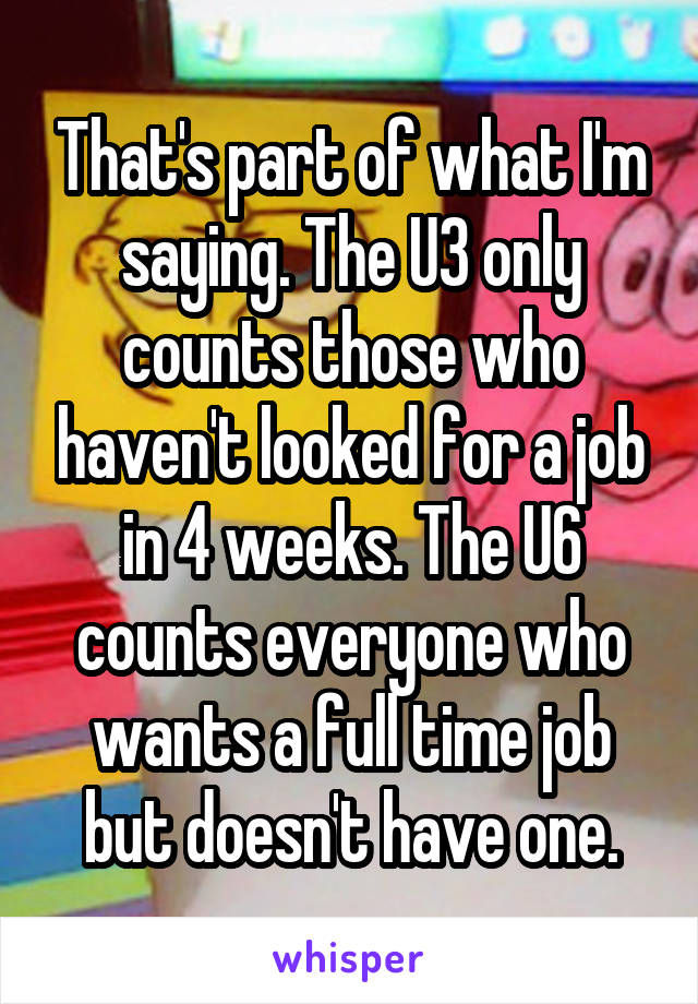 That's part of what I'm saying. The U3 only counts those who haven't looked for a job in 4 weeks. The U6 counts everyone who wants a full time job but doesn't have one.