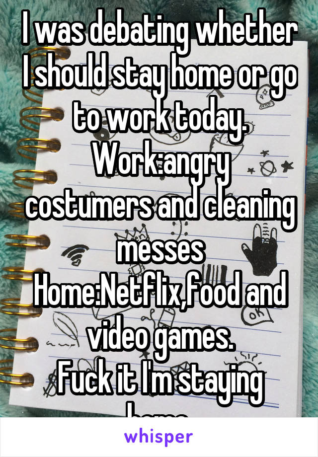 I was debating whether I should stay home or go to work today.
Work:angry costumers and cleaning messes
Home:Netflix,food and video games.
Fuck it I'm staying home.