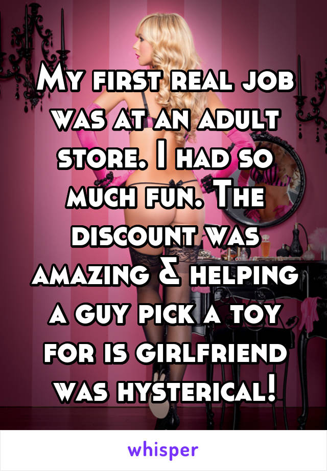 My first real job was at an adult store. I had so much fun. The discount was amazing & helping a guy pick a toy for is girlfriend was hysterical!