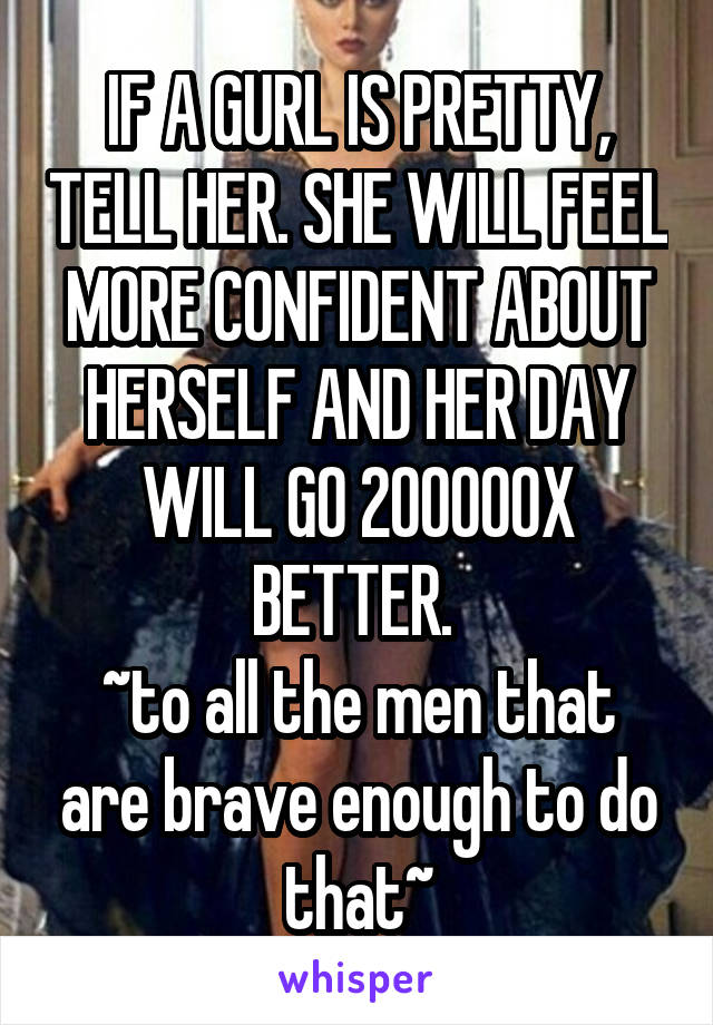 IF A GURL IS PRETTY, TELL HER. SHE WILL FEEL MORE CONFIDENT ABOUT HERSELF AND HER DAY WILL GO 200000X BETTER. 
~to all the men that are brave enough to do that~