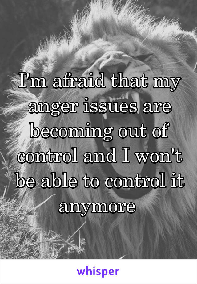 I'm afraid that my anger issues are becoming out of control and I won't be able to control it anymore 