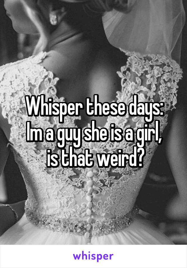 Whisper these days:
Im a guy she is a girl,
 is that weird?