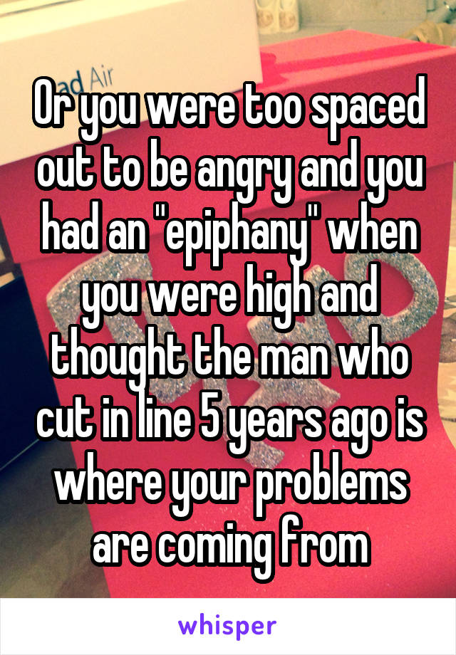 Or you were too spaced out to be angry and you had an "epiphany" when you were high and thought the man who cut in line 5 years ago is where your problems are coming from